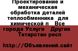 Проектирование и механическая обработка деталей теплообменника  для химической п - Все города Услуги » Другие   . Татарстан респ.